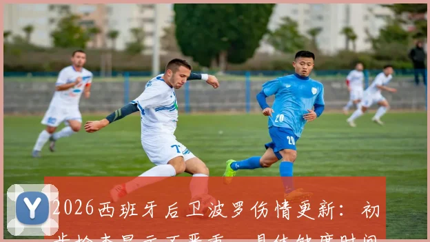 2026西班牙后卫波罗伤情更新：初步检查显示不严重，具体缺席时间与对热刺影响解析