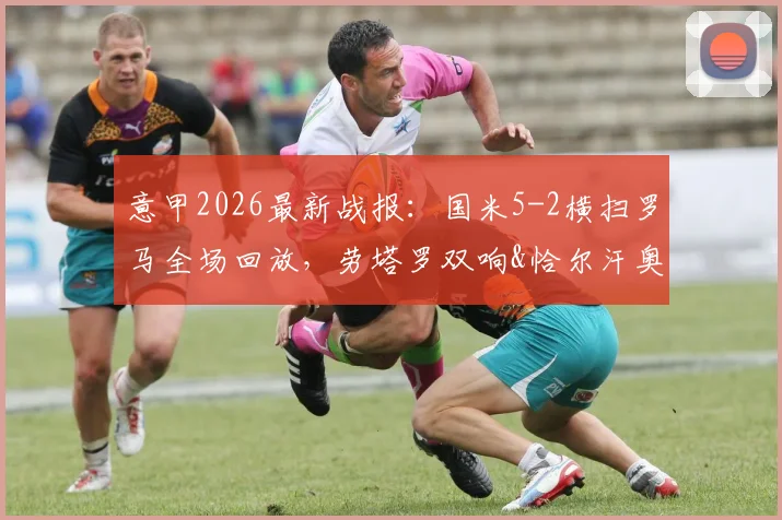 意甲2026最新战报：国米5-2横扫罗马全场回放，劳塔罗双响&恰尔汗奥卢世界波破门集锦
