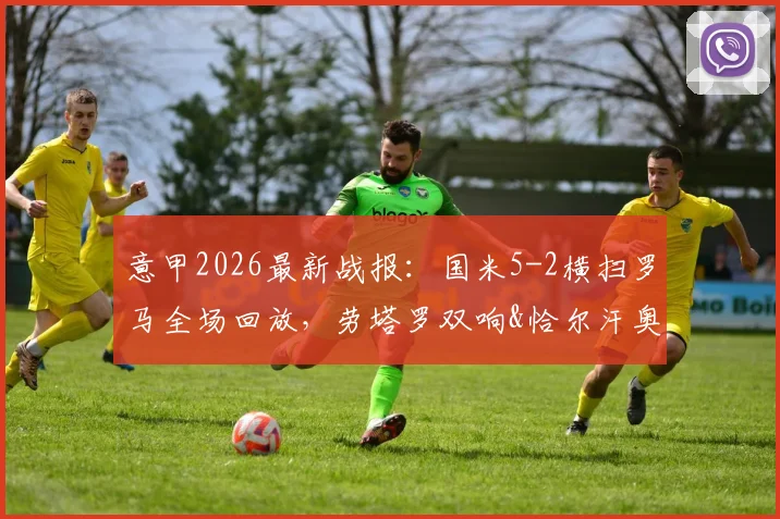 意甲2026最新战报：国米5-2横扫罗马全场回放，劳塔罗双响&恰尔汗奥卢世界波破门集锦