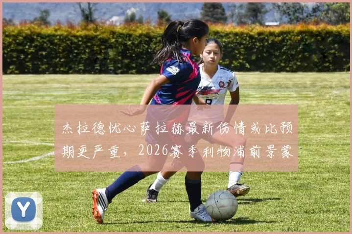 杰拉德忧心萨拉赫最新伤情或比预期更严重,2026赛季利物浦前景蒙上阴影