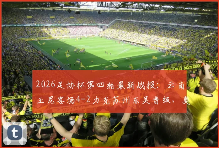 2026足协杯第四轮最新战报：云南玉昆客场4-2力克苏州东吴晋级，奥斯卡点球双响引爆全场，附比赛集锦与晋级形势分析