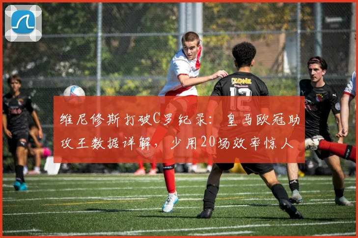 维尼修斯打破C罗纪录：皇马欧冠助攻王数据详解，少用20场效率惊人