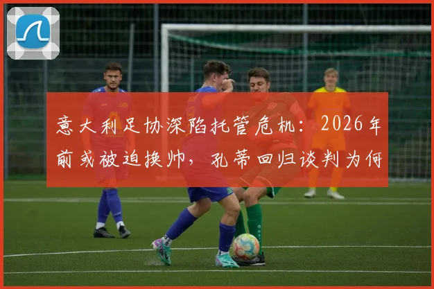 意大利足协深陷托管危机：2026年前或被迫换帅，孔蒂回归谈判为何突然加速？内幕深度解读