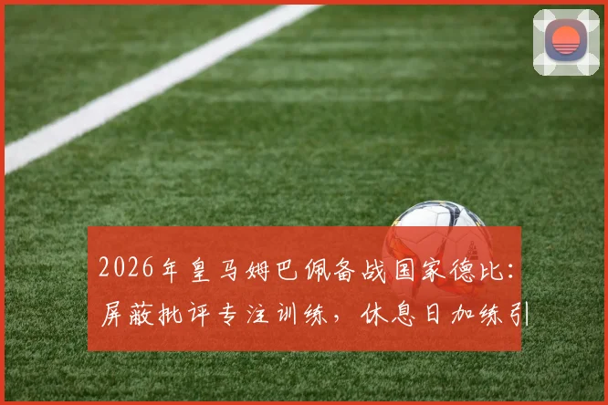 2026年皇马姆巴佩备战国家德比:屏蔽批评专注训练,休息日加练引关注,解析巨星赛前状态