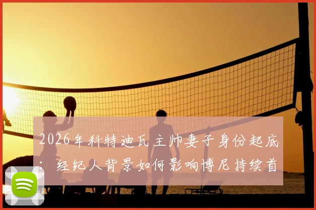 2026年科特迪瓦主帅妻子身份起底：经纪人背景如何影响博尼持续首发？球员选拔内幕深度探讨
