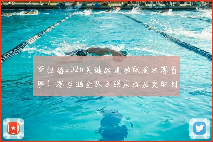 萨拉赫2026关键战建功取淘汰赛首胜!赛后晒全队合照庆祝历史时刻,更衣室氛围曝光