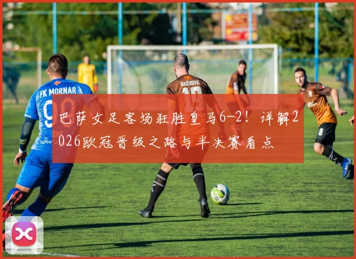 巴萨女足客场狂胜皇马6-2！详解2026欧冠晋级之路与半决赛看点
