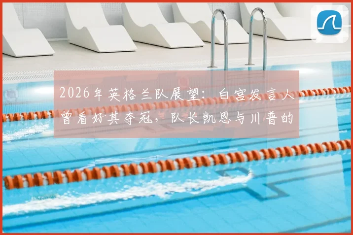 2026年英格兰队展望:白宫发言人曾看好其夺冠,队长凯恩与川普的高球场轶事
