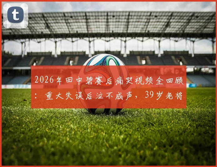 2026年田中碧赛后痛哭视频全回顾：重大失误后泣不成声，39岁老将长友佑都暖心安慰感人瞬间集锦
