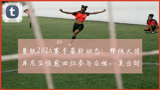 曼联2026赛季最新动态：锋线大将库尼亚伤愈回归参与合练，复出时间及状态引关注