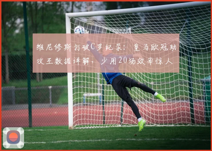 维尼修斯打破C罗纪录:皇马欧冠助攻王数据详解,少用20场效率惊人