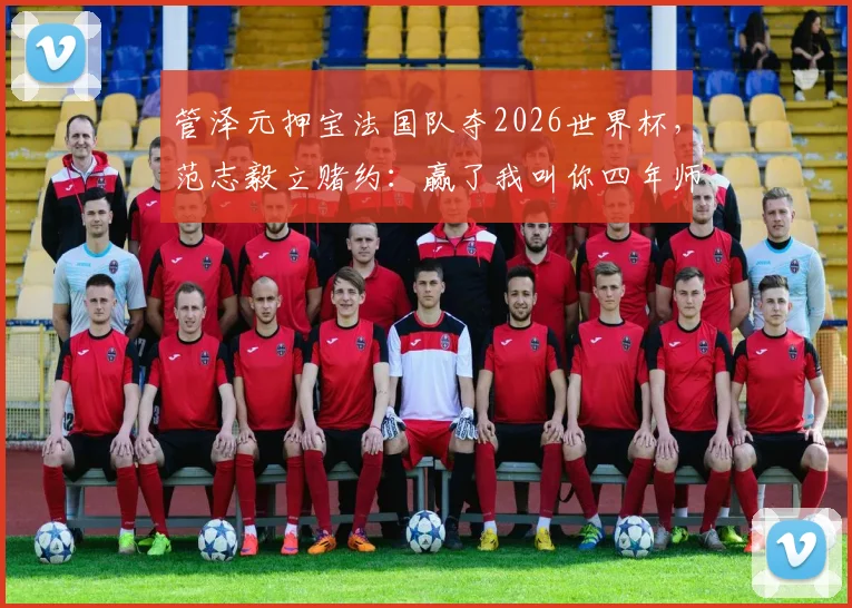 管泽元押宝法国队夺2026世界杯，范志毅立赌约：赢了我叫你四年师父，这预测靠谱吗？