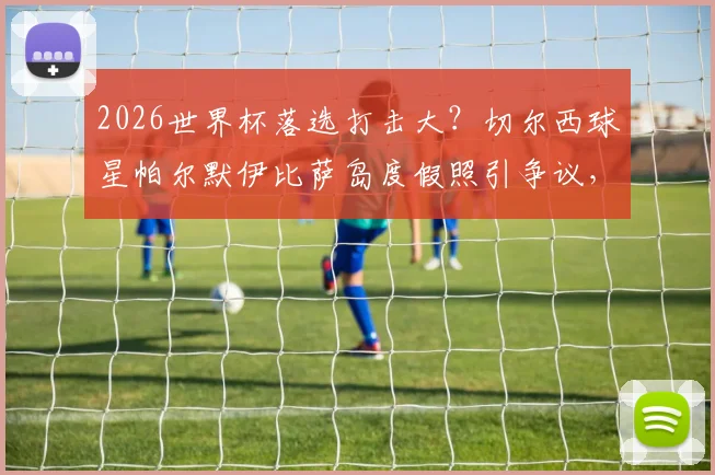 2026世界杯落选打击大？切尔西球星帕尔默伊比萨岛度假照引争议，太阳报曝其借酒消愁内幕