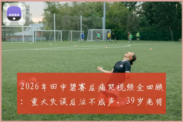 2026年田中碧赛后痛哭视频全回顾：重大失误后泣不成声，39岁老将长友佑都暖心安慰感人瞬间集锦