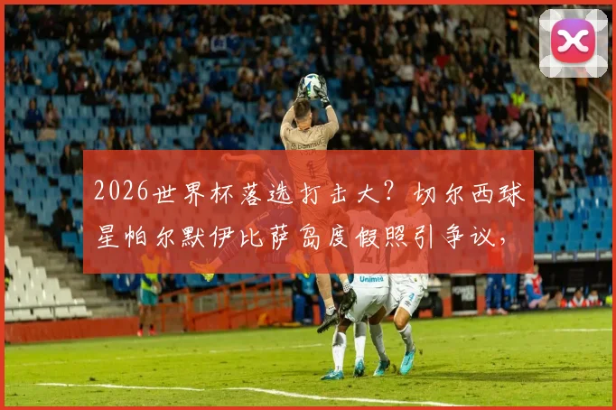 2026世界杯落选打击大？切尔西球星帕尔默伊比萨岛度假照引争议，太阳报曝其借酒消愁内幕