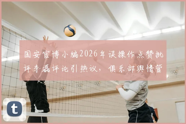 国安官博小编2026年误操作点赞批评李磊评论引热议，俱乐部舆情管理面临新考验
