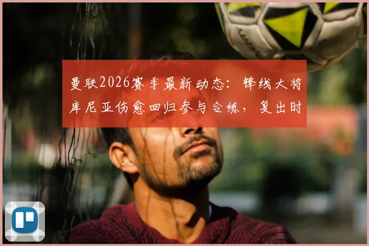 曼联2026赛季最新动态：锋线大将库尼亚伤愈回归参与合练，复出时间及状态引关注
