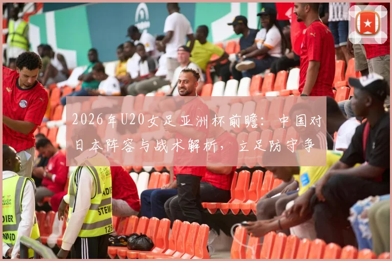 2026年U20女足亚洲杯前瞻:中国对日本阵容与战术解析,立足防守争出线