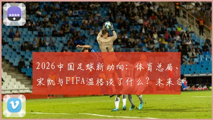2026中国足球新动向：体育总局、宋凯与FIFA温格谈了什么？未来合作方向解析