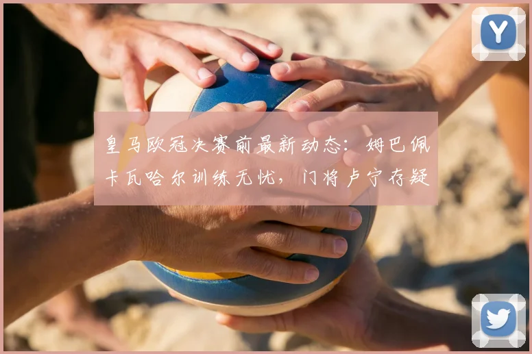 皇马欧冠决赛前最新动态:姆巴佩卡瓦哈尔训练无忧,门将卢宁存疑引关注