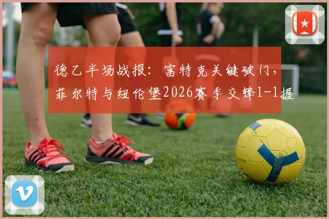 德乙半场战报：富特克关键破门，菲尔特与纽伦堡2026赛季交锋1-1握手言和，附两队半场技术统计解读