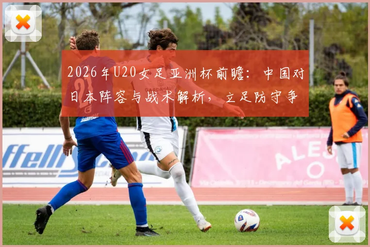 2026年U20女足亚洲杯前瞻：中国对日本阵容与战术解析，立足防守争出线