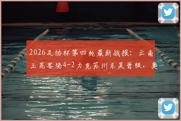 2026足协杯第四轮最新战报:云南玉昆客场4-2力克苏州东吴晋级,奥斯卡点球双响引爆全场,附比赛集锦与晋级形势分析