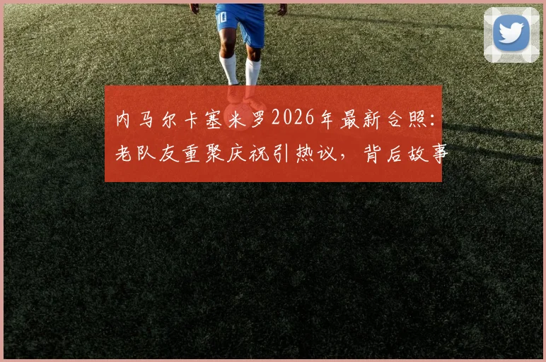 内马尔卡塞米罗2026年最新合照:老队友重聚庆祝引热议,背后故事与两人友谊回顾