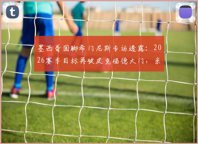 墨西哥国脚希门尼斯专访透露:2026赛季目标再破皮克福德大门,亲述英超经验分享给队友的细节