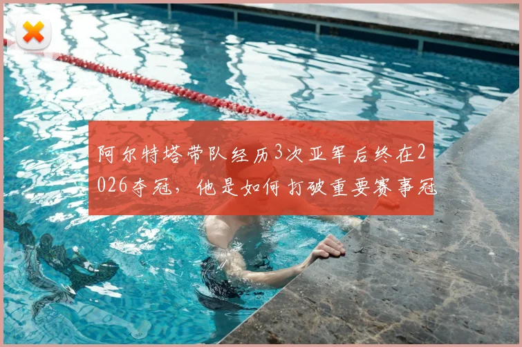阿尔特塔带队经历3次亚军后终在2026夺冠，他是如何打破重要赛事冠军荒的？