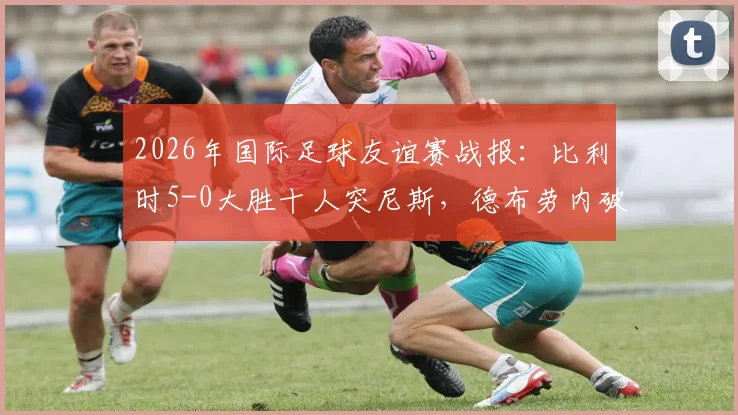 2026年国际足球友谊赛战报：比利时5-0大胜十人突尼斯，德布劳内破门建功显核心价值