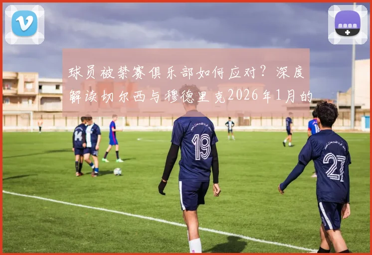 球员被禁赛俱乐部如何应对？深度解读切尔西与穆德里克2026年1月的劳动法解约风波
