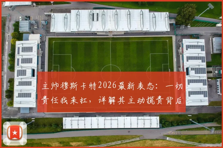主帅穆斯卡特2026最新表态：一切责任我来扛，详解其主动揽责背后的执教哲学与球队管理思路