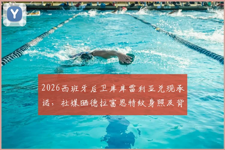 2026西班牙后卫库库雷利亚兑现承诺,社媒晒德拉富恩特纹身照及背后故事解读