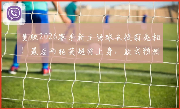 曼联2026赛季新主场球衣提前亮相！最后两轮英超将上身，款式预测与首次实战意义解析