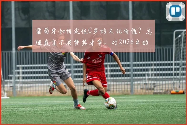 葡萄牙如何定位C罗的文化价值?总理直言不浪费其才华,对2026年的影响解析