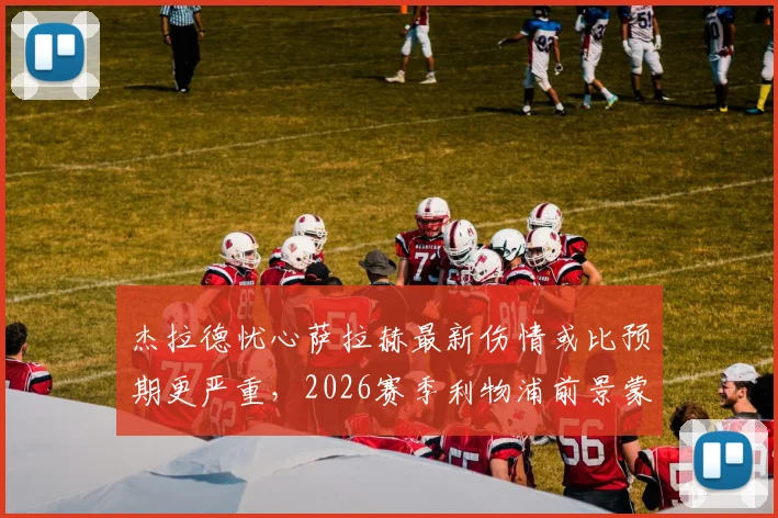 杰拉德忧心萨拉赫最新伤情或比预期更严重，2026赛季利物浦前景蒙上阴影