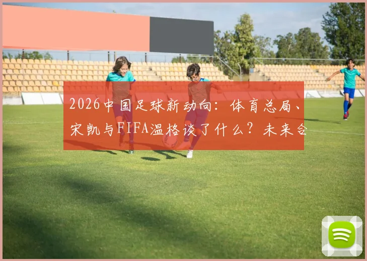 2026中国足球新动向:体育总局、宋凯与FIFA温格谈了什么?未来合作方向解析