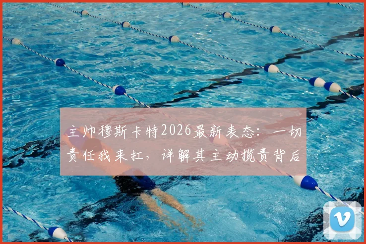 主帅穆斯卡特2026最新表态：一切责任我来扛，详解其主动揽责背后的执教哲学与球队管理思路