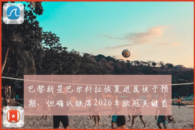 巴黎新星巴尔科拉恢复进度快于预期,但确认缺席2026年欧冠关键首回合,恩里克阵容如何调整?