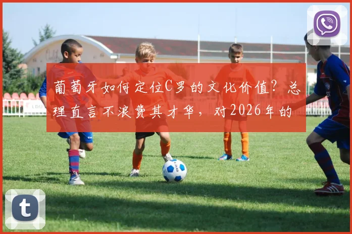 葡萄牙如何定位C罗的文化价值？总理直言不浪费其才华，对2026年的影响解析