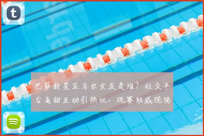 巴萨新星亚马尔女友是谁?社交平台高甜互动引热议,观赛助威现场照曝光