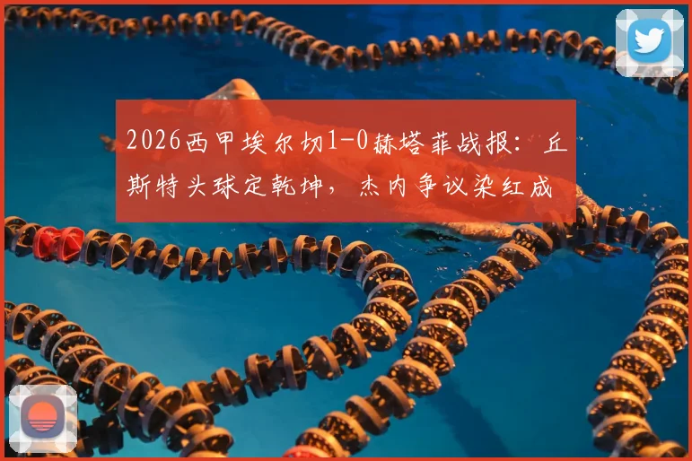 2026西甲埃尔切1-0赫塔菲战报:丘斯特头球定乾坤,杰内争议染红成转折,保级形势再起波澜