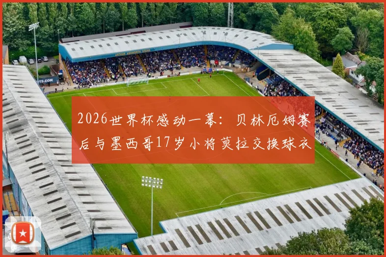 2026世界杯感动一幕：贝林厄姆赛后与墨西哥17岁小将莫拉交换球衣，少年英雄惺惺相惜引热议