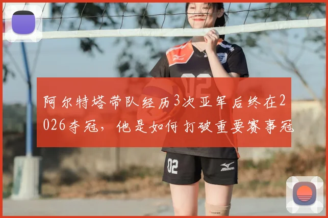 阿尔特塔带队经历3次亚军后终在2026夺冠,他是如何打破重要赛事冠军荒的?