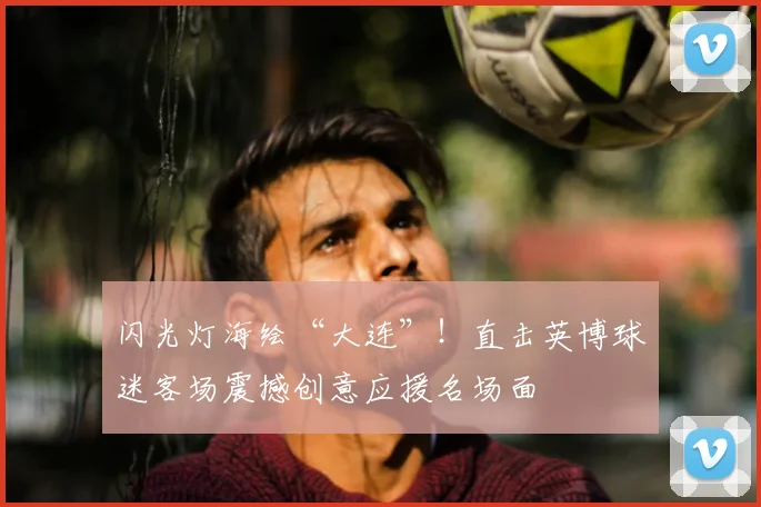 闪光灯海绘“大连”！直击英博球迷客场震撼创意应援名场面