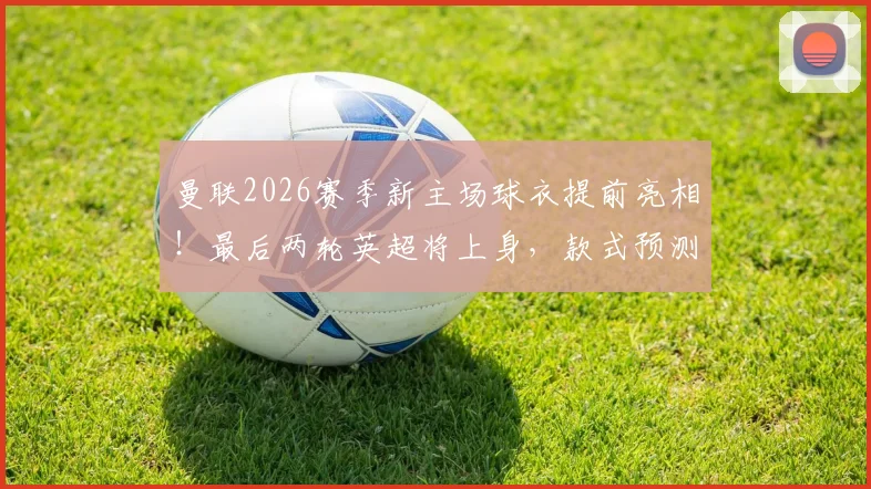 曼联2026赛季新主场球衣提前亮相!最后两轮英超将上身,款式预测与首次实战意义解析