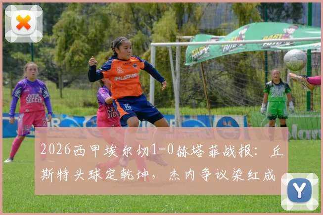 2026西甲埃尔切1-0赫塔菲战报：丘斯特头球定乾坤，杰内争议染红成转折，保级形势再起波澜