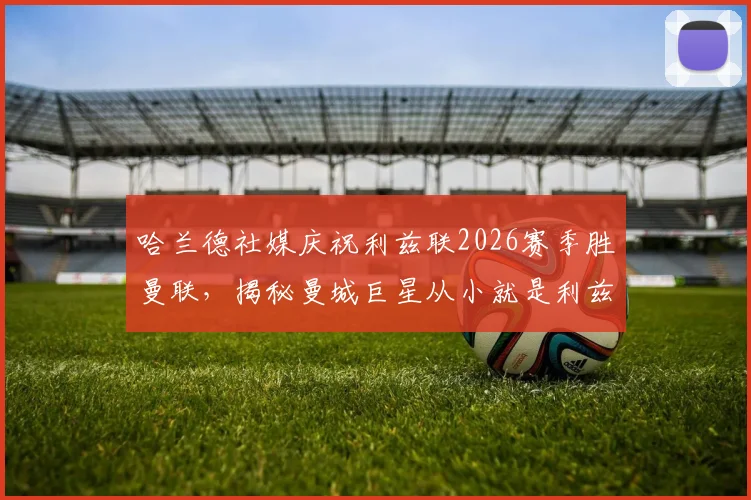 哈兰德社媒庆祝利兹联2026赛季胜曼联，揭秘曼城巨星从小就是利兹联死忠球迷的真实原因与成长渊源