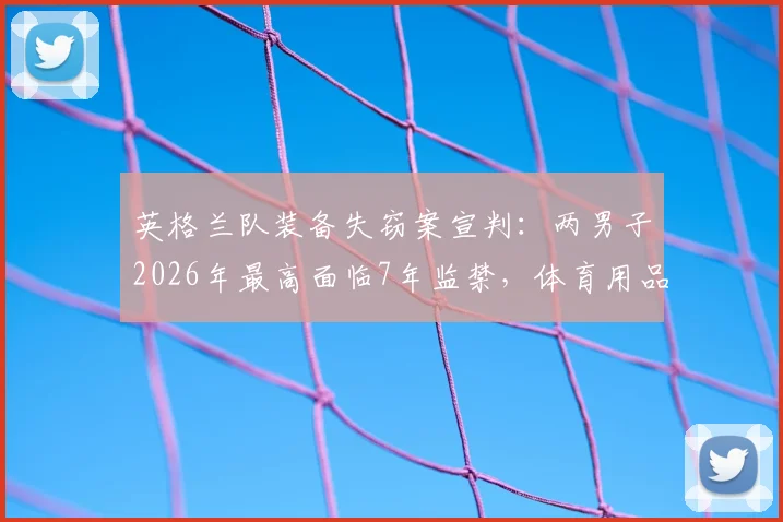 英格兰队装备失窃案宣判：两男子2026年最高面临7年监禁，体育用品黑市交易链条浮现